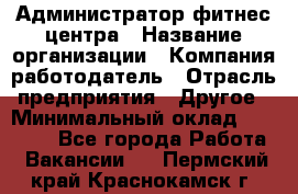 Администратор фитнес центра › Название организации ­ Компания-работодатель › Отрасль предприятия ­ Другое › Минимальный оклад ­ 28 000 - Все города Работа » Вакансии   . Пермский край,Краснокамск г.